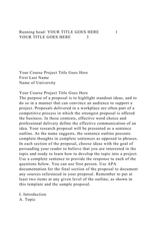 Running head: YOUR TITLE GOES HERE 1
YOUR TITLE GOES HERE 3
Your Course Project Title Goes Here
First Last Name
Name of University
Your Course Project Title Goes Here
The purpose of a proposal is to highlight standout ideas, and to
do so in a manner that can convince an audience to support a
project. Proposals delivered in a workplace are often part of a
competitive process in which the strongest proposal is offered
the business. In these contexts, effective word choice and
professional delivery define the effective communication of an
idea. Your research proposal will be presented as a sentence
outline. As the name suggests, the sentence outline presents
complete thoughts in complete sentences as opposed to phrases.
In each section of the proposal, choose ideas with the goal of
persuading your reader to believe that you are interested in the
topic and ready to learn how to develop the topic into a project.
Use a complete sentence to provide the response to each of the
questions below. You can use first person. Use APA
documentation for the final section of the proposal to document
any sources referenced in your proposal. Remember to put at
least two items at any given level of the outline, as shown in
this template and the sample proposal.
I. Introduction
A. Topic
 