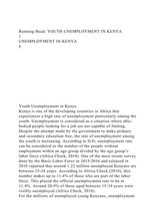 Running Head: YOUTH UNEMPLOYMENT IN KENYA
1
UNEMPLOYMENT IN KENYA
6
Youth Unemployment in Kenya
Kenya is one of the developing countries in Africa that
experiences a high rate of unemployment particularly among the
youth. Unemployment is considered as a situation where able-
bodied people looking for a job are not capable of finding.
Despite the attempt made by the government to make primary
and secondary education free, the rate of unemployment among
the youth is increasing. According to ILO, unemployment rate
can be considered as the number of the people without
employment within an age group divided by the age group’s
labor force (Africa Check, 2018). One of the most recent survey
done by the Basic Labor Force in 2015/2016 and released in
2018 reported that around 1.22 million unemployed Kenyans are
between 15-34 years. According to Africa Check (2018), this
number makes up to 11.4% of those who are part of the labor
force. This placed the official unemployment rate to be at
11.4%. Around 20.9% of those aged between 15-34 years were
visibly unemployed (Africa Check, 2018).
For the millions of unemployed young Kenyans, unemployment
 