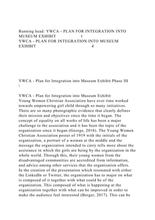Running head: YWCA - PLAN FOR INTEGRATION INTO
MUSEUM EXHIBIT 1
YWCA - PLAN FOR INTEGRATION INTO MUSEUM
EXHIBIT 4
YWCA - Plan for Integration into Museum Exhibit Phase III

YWCA - Plan for Integration into Museum Exhibit
Young Women Christian Association have over time worked
towards empowering girl child through so many initiatives.
There are so many photographic evidence that clearly defines
their mission and objectives since the time it began. The
concept of equality on all works of life has been a major
challenge to the association and it has been the topic of the
organization since it began (George, 2018). The Young Women
Christian Association poster of 1919 with the initials of the
organization, a portrait of a woman at the middle and the
message the organization intended to carry tells more about the
assistance in which the girls are being by the organization in the
whole world. Through this, their young women from the
disadvantaged communities are accredited from information,
and advice among other services that the organization offers.
In the creation of the presentation which resonated with either
the LinkedIn or Twitter, the organization has to major on what
is composed of it together with what could be of the
organization. This composed of what is happening at the
organization together with what can be improved in order to
make the audience feel interested (Berger, 2017). This can be
 