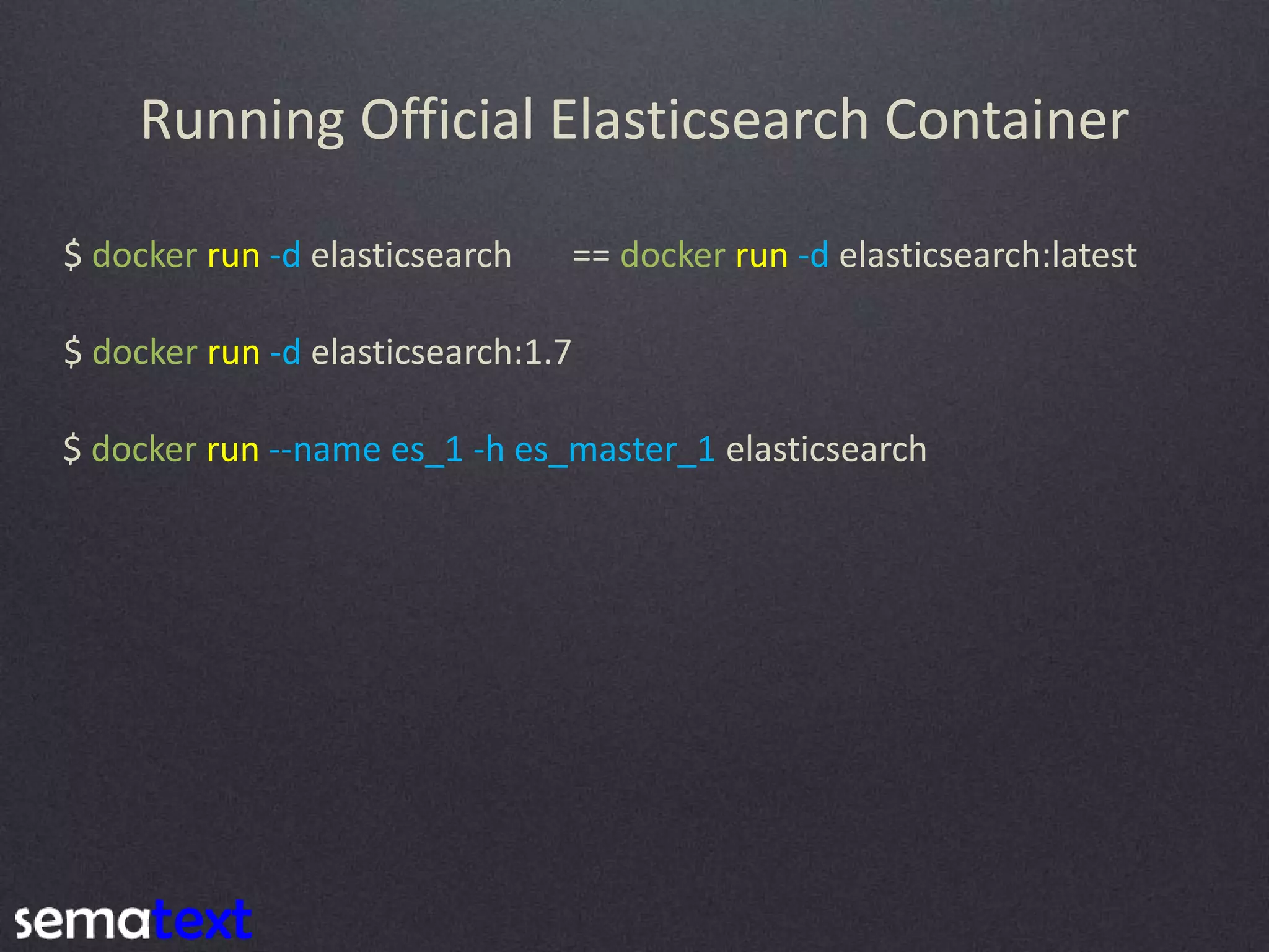 Running Official Elasticsearch Container $ docker run -d elasticsearch == docker run -d elasticsearch:latest $ docker run --name es_1 -h es_master_1 elasticsearch $ docker run -d elasticsearch:1.7 