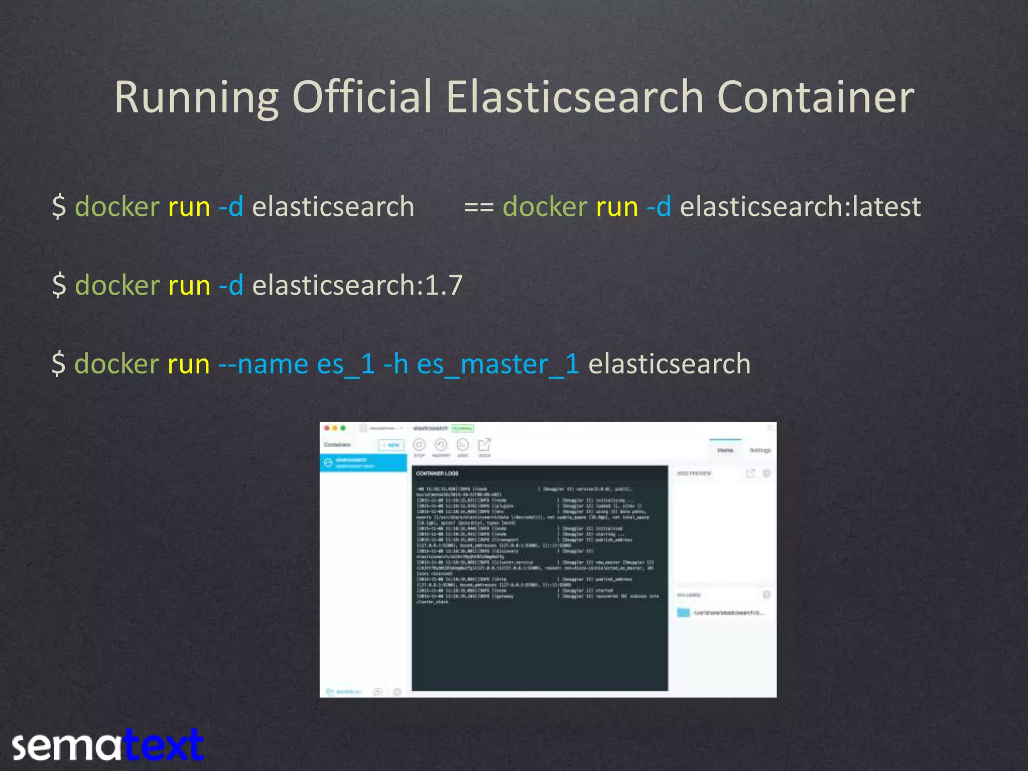 Running Official Elasticsearch Container $ docker run -d elasticsearch == docker run -d elasticsearch:latest $ docker run --name es_1 -h es_master_1 elasticsearch $ docker run -d elasticsearch:1.7 