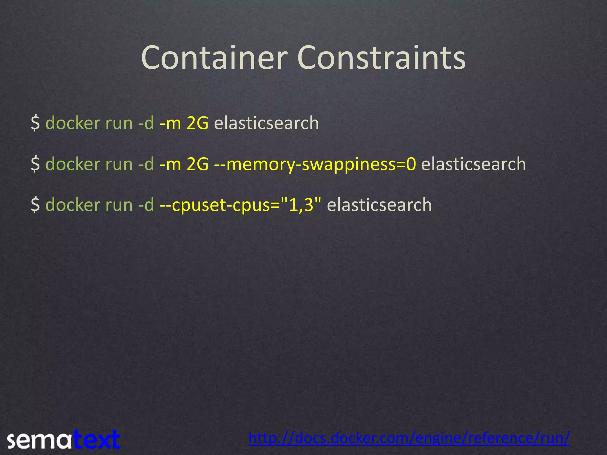 Container Constraints $ docker run -d -m 2G elasticsearch $ docker run -d -m 2G --memory-swappiness=0 elasticsearch $ docker run -d --cpuset-cpus="1,3" elasticsearch http://docs.docker.com/engine/reference/run/ 