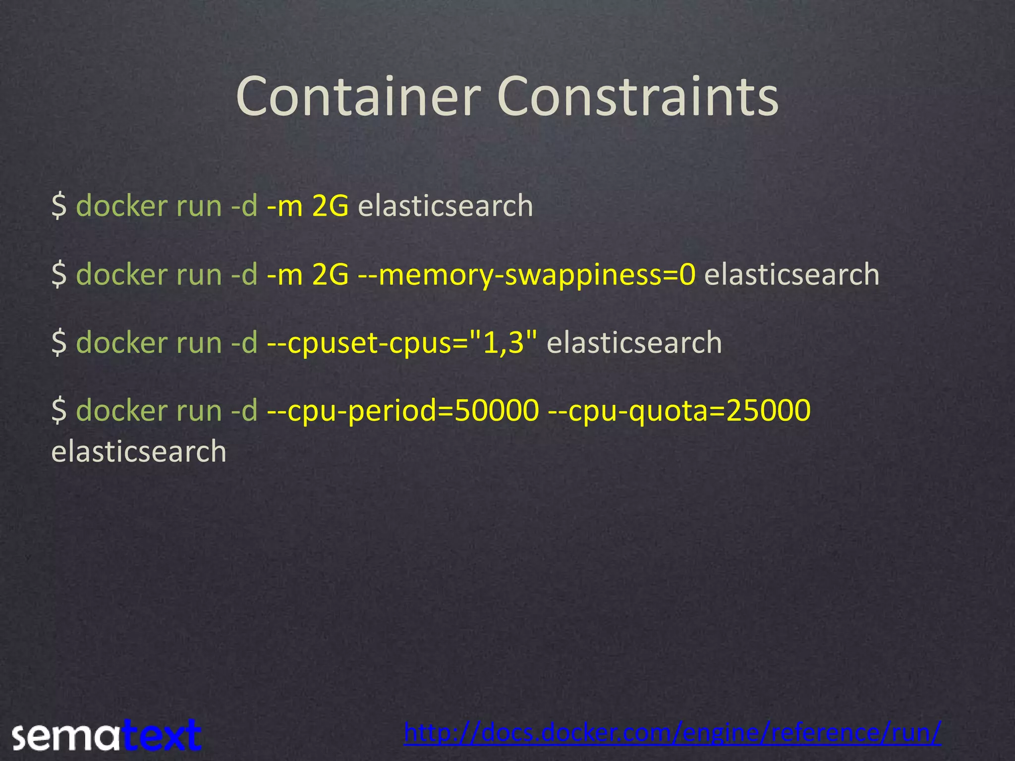 Container Constraints $ docker run -d -m 2G elasticsearch $ docker run -d -m 2G --memory-swappiness=0 elasticsearch $ docker run -d --cpuset-cpus="1,3" elasticsearch http://docs.docker.com/engine/reference/run/ $ docker run -d --cpu-period=50000 --cpu-quota=25000 elasticsearch 