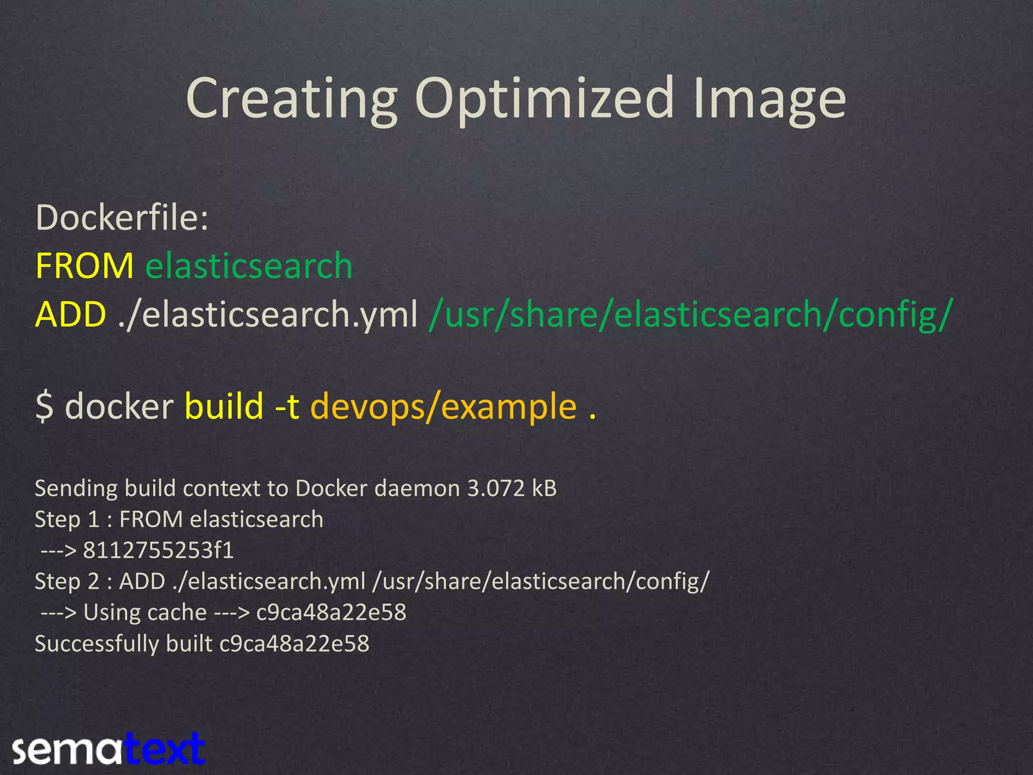 Creating Optimized Image Dockerfile: FROM elasticsearch ADD ./elasticsearch.yml /usr/share/elasticsearch/config/ $ docker build -t devops/example . Sending build context to Docker daemon 3.072 kB Step 1 : FROM elasticsearch ---> 8112755253f1 Step 2 : ADD ./elasticsearch.yml /usr/share/elasticsearch/config/ ---> Using cache ---> c9ca48a22e58 Successfully built c9ca48a22e58 