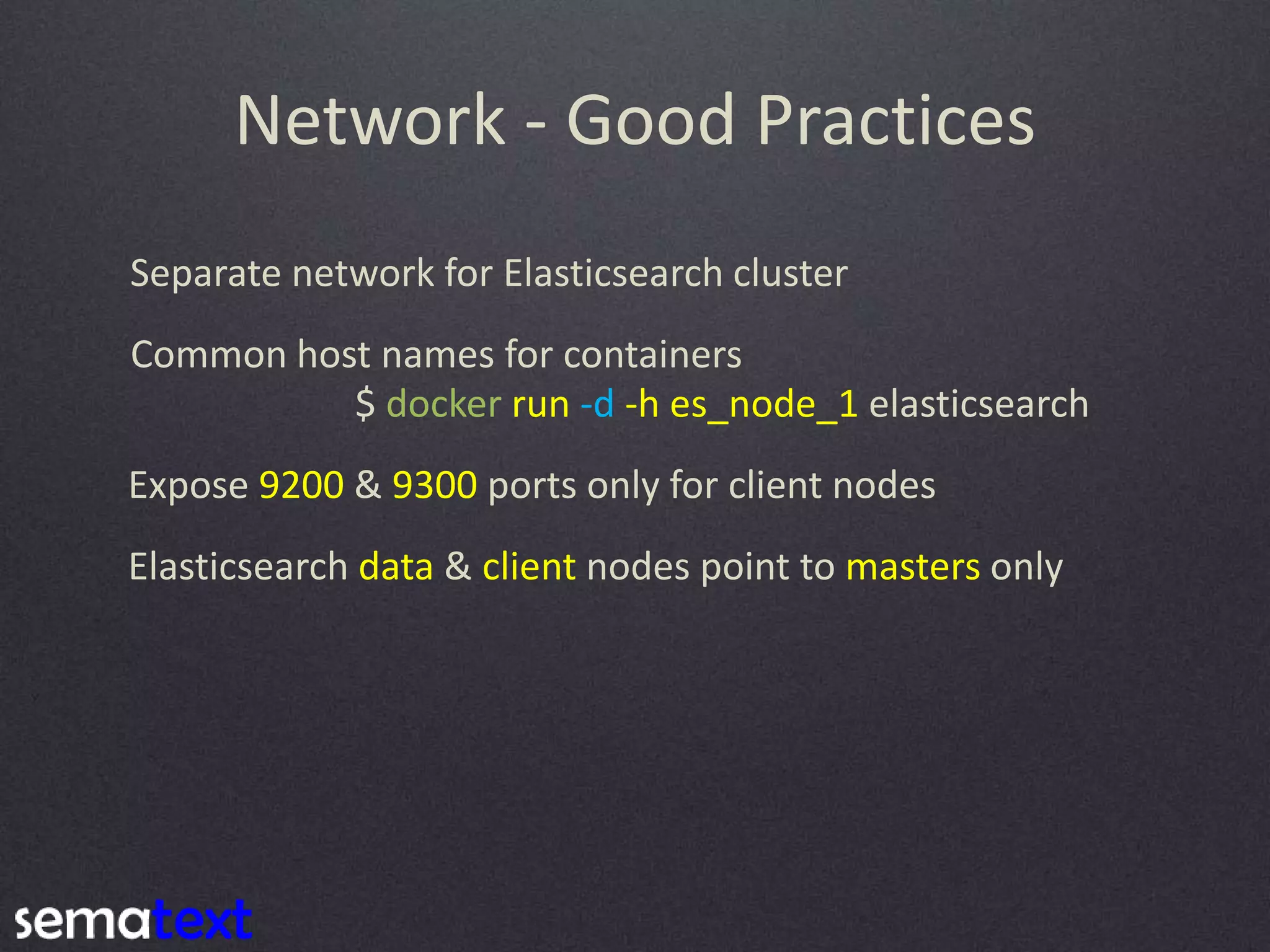 Network - Good Practices Separate network for Elasticsearch cluster Common host names for containers $ docker run -d -h es_node_1 elasticsearch Expose 9200 & 9300 ports only for client nodes Elasticsearch data & client nodes point to masters only 