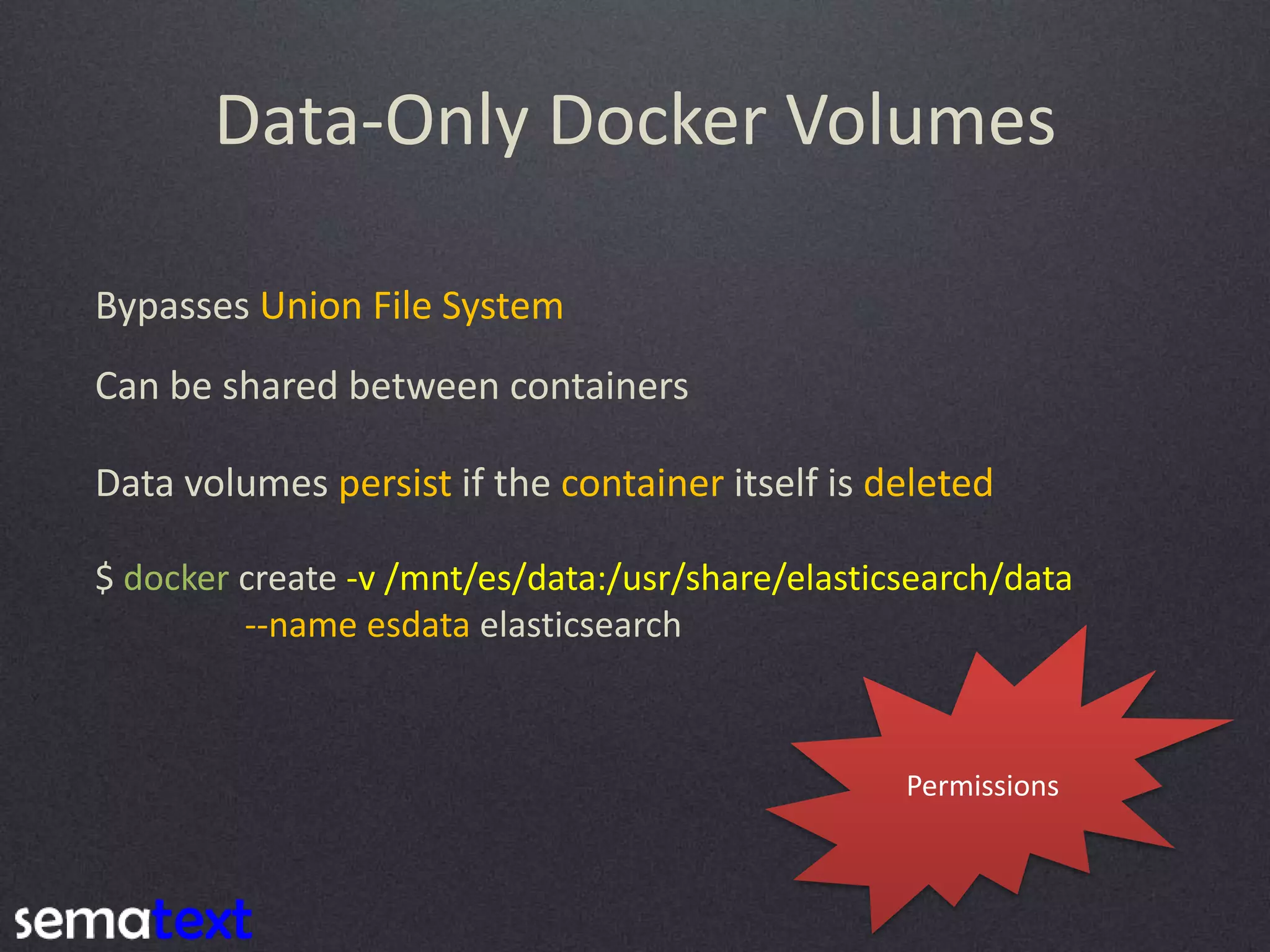 Data-Only Docker Volumes Bypasses Union File System Can be shared between containers Data volumes persist if the container itself is deleted $ docker create -v /mnt/es/data:/usr/share/elasticsearch/data --name esdata elasticsearch Permissions 