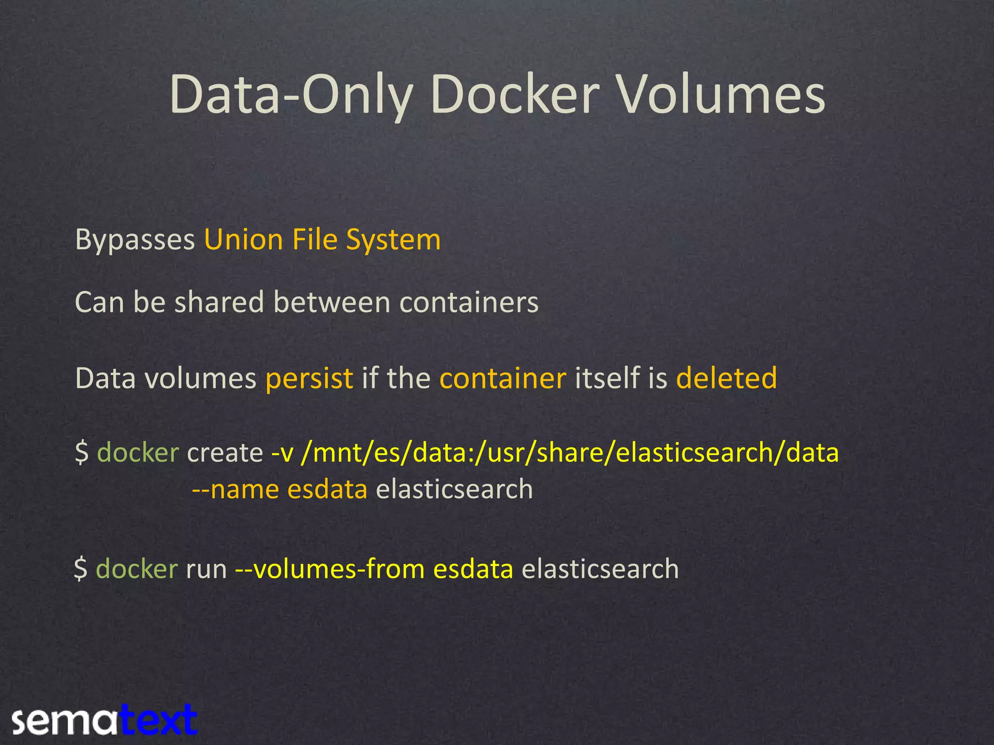 Data-Only Docker Volumes Bypasses Union File System Can be shared between containers Data volumes persist if the container itself is deleted $ docker create -v /mnt/es/data:/usr/share/elasticsearch/data --name esdata elasticsearch $ docker run --volumes-from esdata elasticsearch 