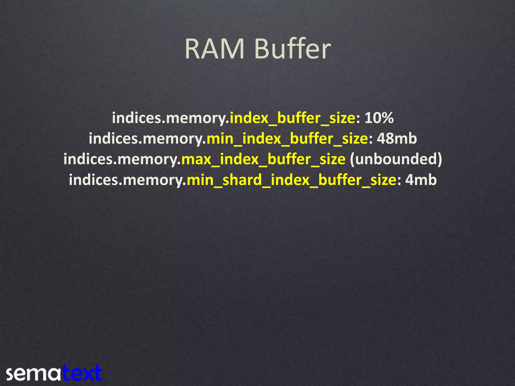 RAM Buffer indices.memory.index_buffer_size: 10% indices.memory.min_index_buffer_size: 48mb indices.memory.max_index_buffer_size (unbounded) indices.memory.min_shard_index_buffer_size: 4mb 