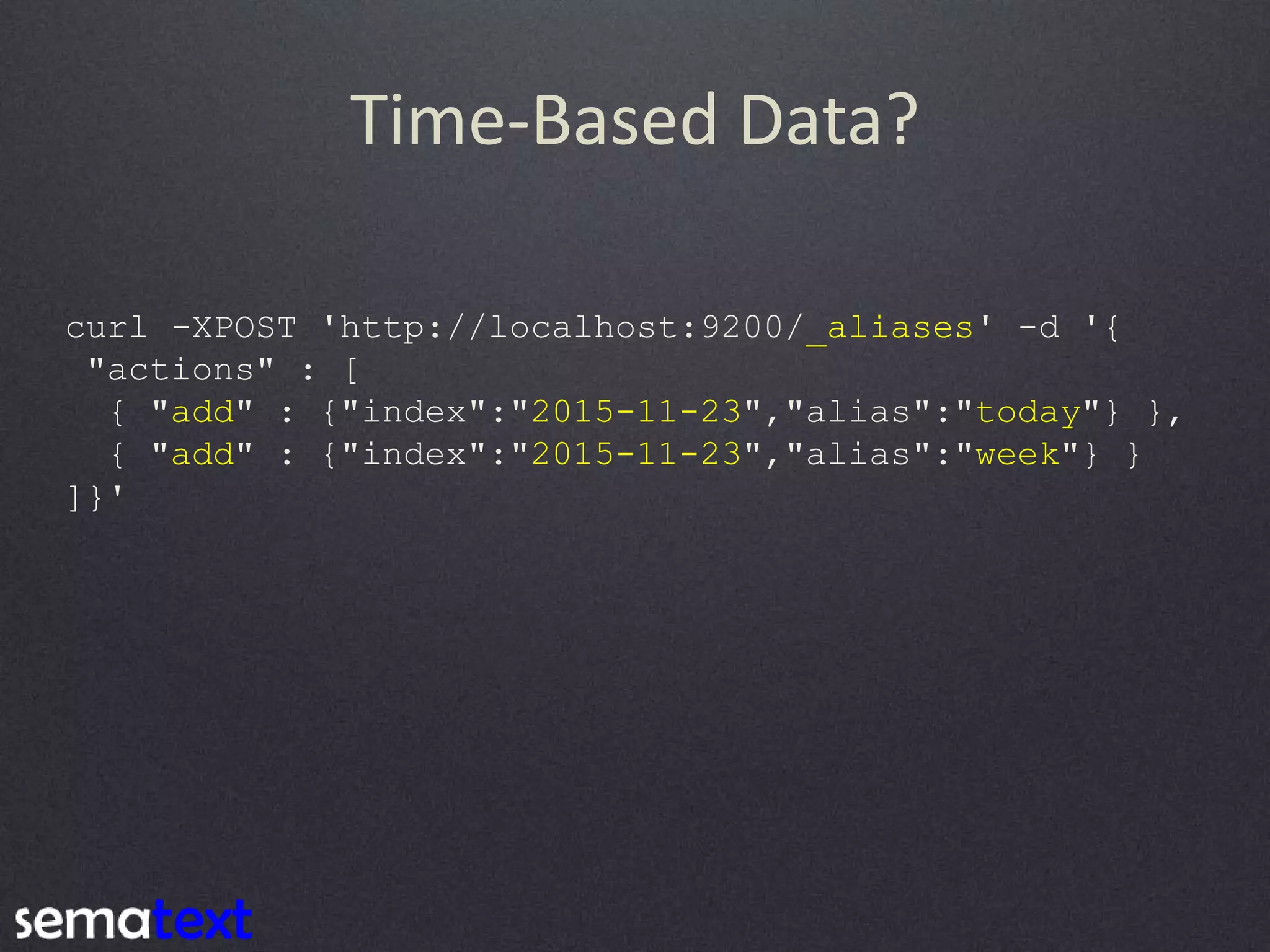 Time-Based Data? curl -XPOST 'http://localhost:9200/_aliases' -d '{ "actions" : [ { "add" : {"index":"2015-11-23","alias":"today"} }, { "add" : {"index":"2015-11-23","alias":"week"} } ]}' 