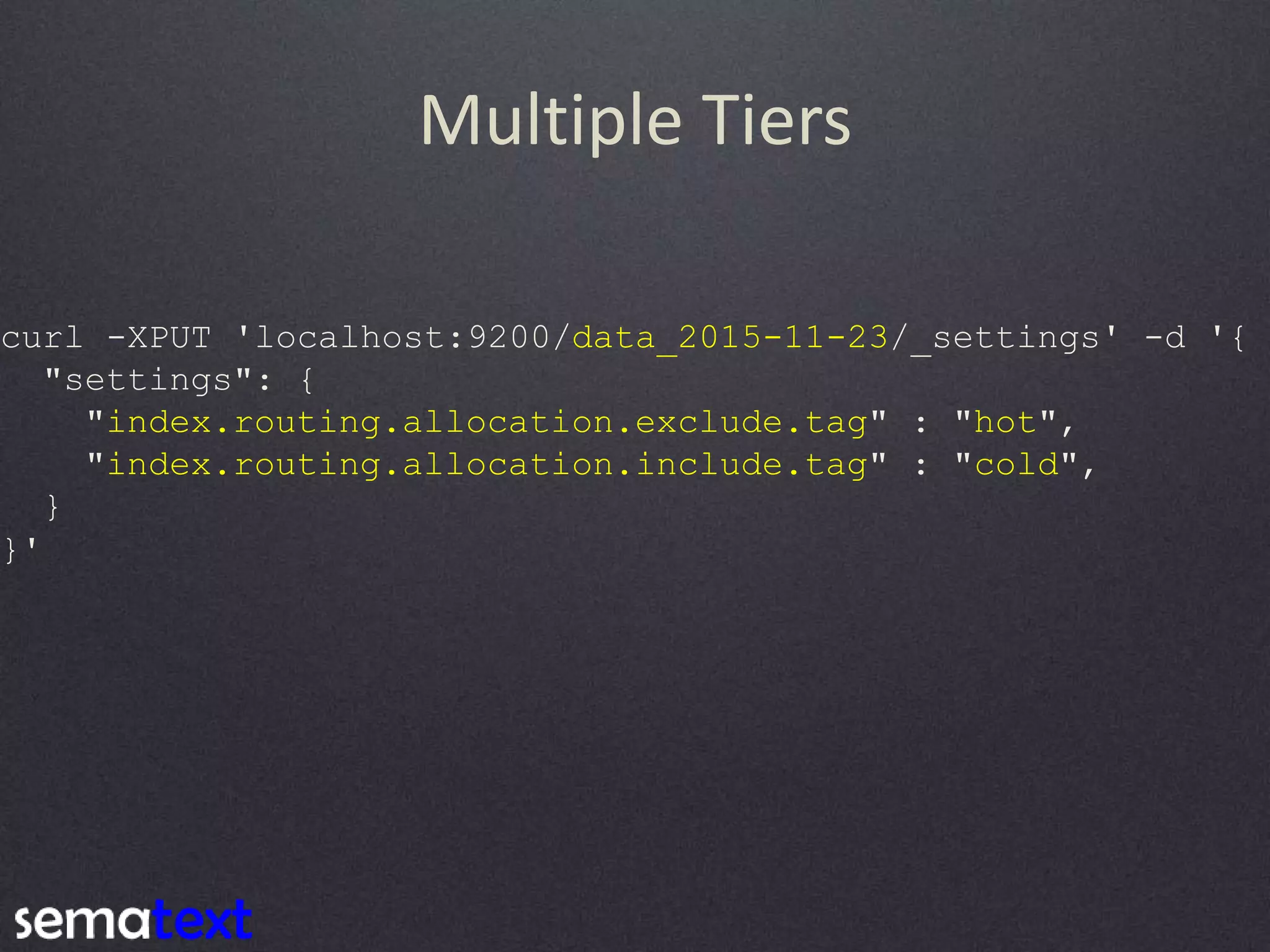 Multiple Tiers curl -XPUT 'localhost:9200/data_2015-11-23/_settings' -d '{ "settings": { "index.routing.allocation.exclude.tag" : "hot", "index.routing.allocation.include.tag" : "cold", } }' 
