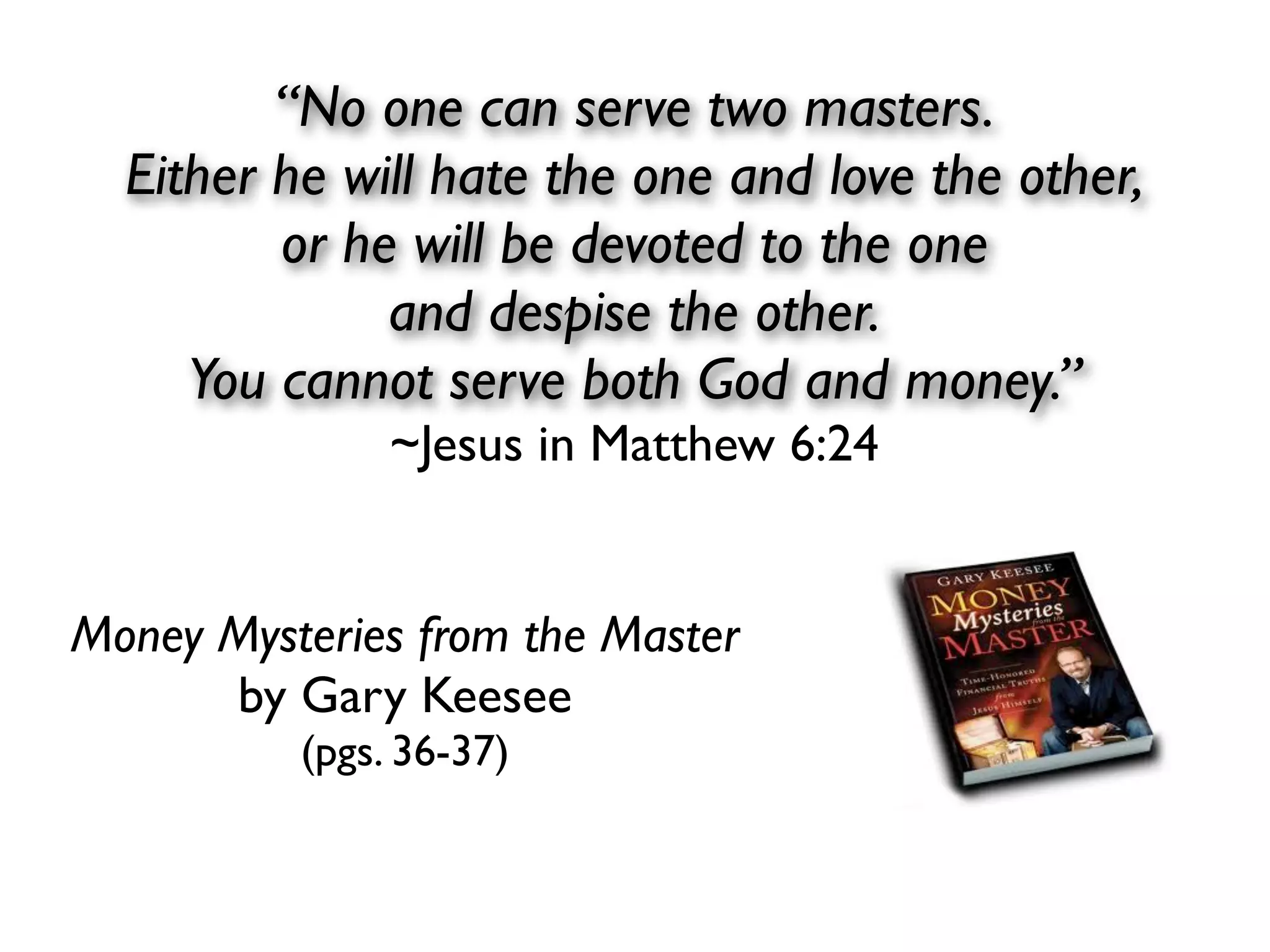 “No one can serve two masters.
  Either he will hate the one and love the other,
         or he will be devoted to the one
              and despise the other.
     You cannot serve both God and money.”
               ~Jesus in Matthew 6:24


Money Mysteries from the Master
      by Gary Keesee
          (pgs. 36-37)
 