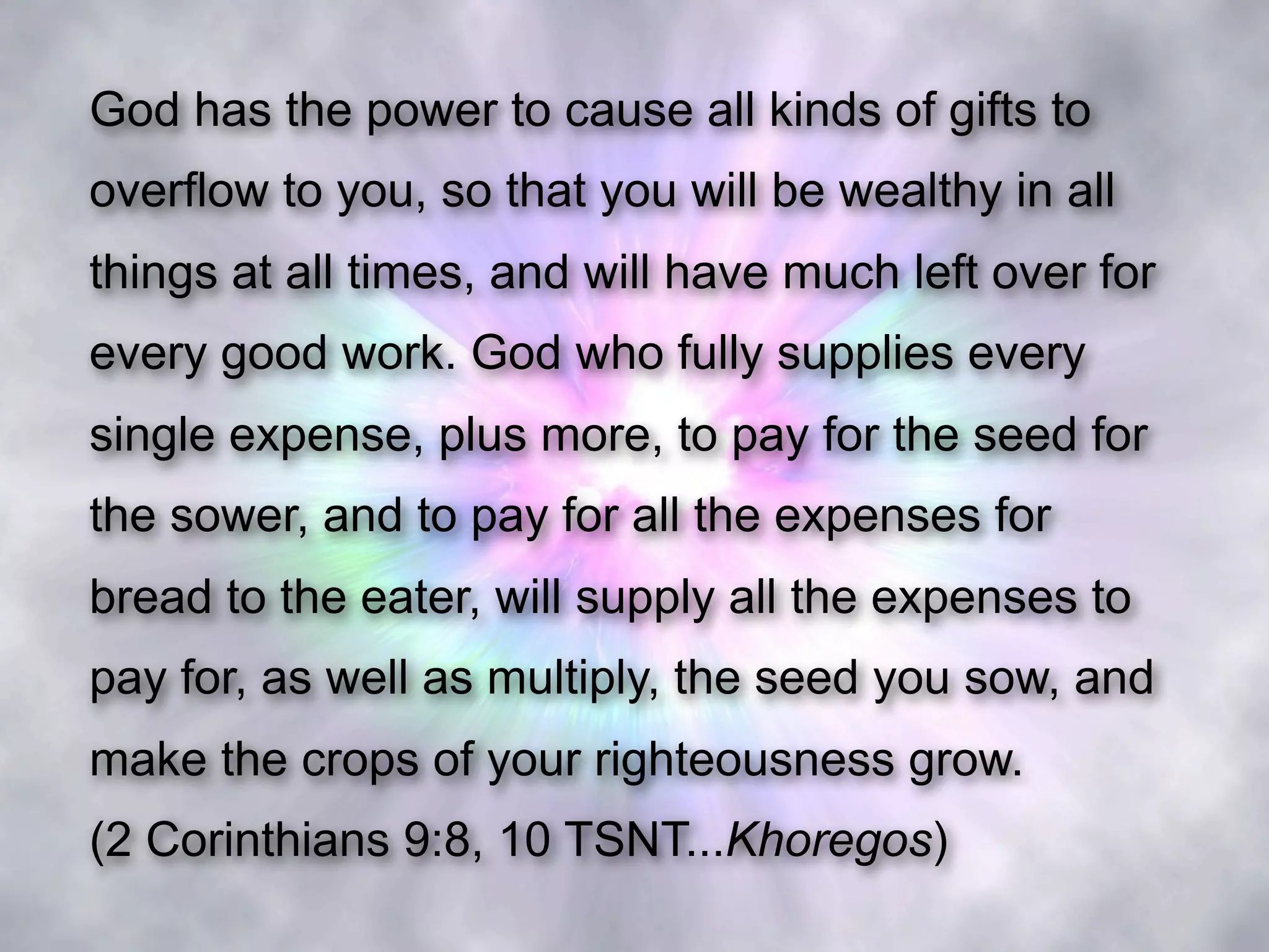 God has the power to cause all kinds of gifts to
overflow to you, so that you will be wealthy in all
things at all times, and will have much left over for
every good work. God who fully supplies every
single expense, plus more, to pay for the seed for
the sower, and to pay for all the expenses for
bread to the eater, will supply all the expenses to
pay for, as well as multiply, the seed you sow, and
make the crops of your righteousness grow.
(2 Corinthians 9:8, 10 TSNT...Khoregos)
 