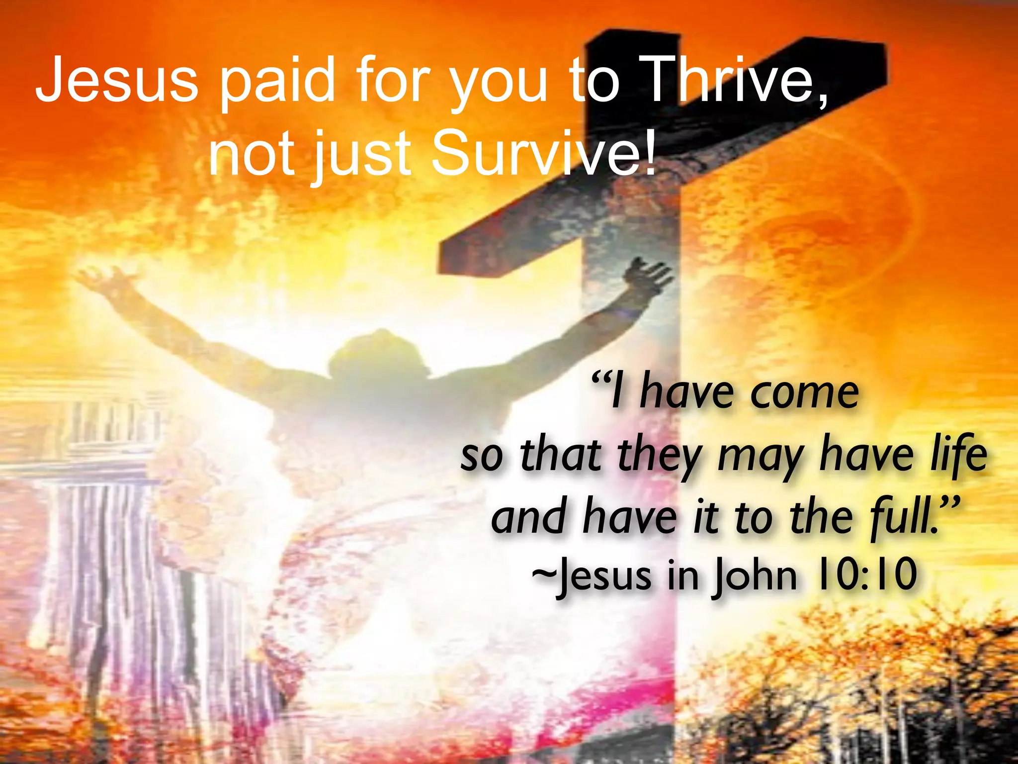 Jesus paid for you to Thrive,
     not just Survive!


                     “I have come
               so that they may have life
                and have it to the full.”
                  ~Jesus in John 10:10
 