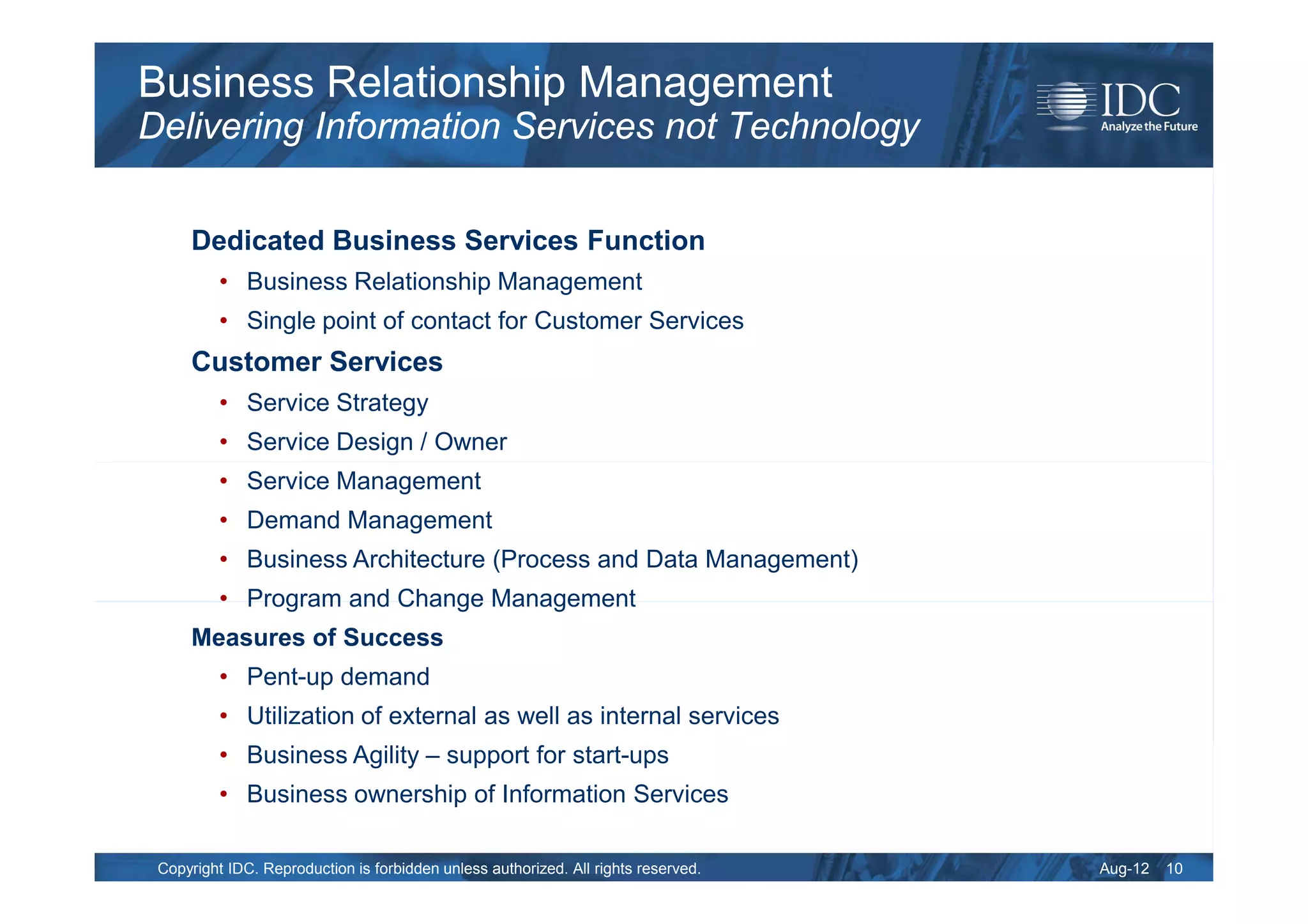 Business Relationship Management
Delivering Information Services not Technology

     Dedicated Business Services Function
          • Business Relationship Management
          • Single point of contact for Customer Services
     Customer Services
          • Service Strategy
          • Service Design / Owner
          • Service Management
          • Demand Management
          • Business Architecture (Process and Data Management)
          • Program and Change Management
     Measures of Success
          • Pent-up demand
          • Utilization of external as well as internal services
          • Business Agility – support for start-ups
          • Business ownership of Information Services

 Copyright IDC. Reproduction is forbidden unless authorized. All rights reserved.   Aug-12   10
 