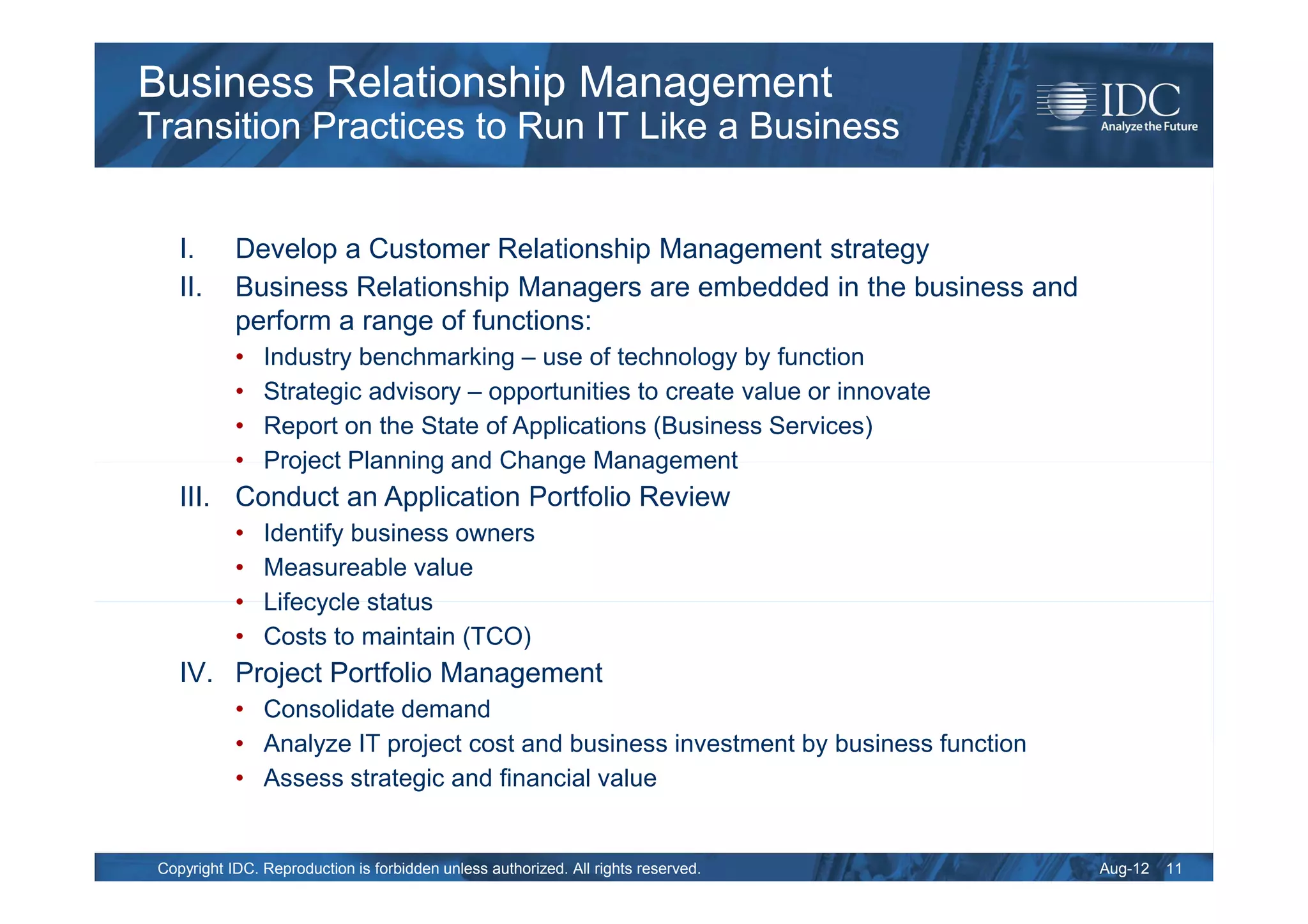 Business Relationship Management
Transition Practices to Run IT Like a Business


    I.      Develop a Customer Relationship Management strategy
    II.     Business Relationship Managers are embedded in the business and
            perform a range of functions:
            •   Industry benchmarking – use of technology by function
            •   Strategic advisory – opportunities to create value or innovate
            •   Report on the State of Applications (Business Services)
            •   Project Planning and Change Management
    III. Conduct an Application Portfolio Review
            •   Identify business owners
            •   Measureable value
            •   Lifecycle status
            •   Costs to maintain (TCO)
    IV. Project Portfolio Management
            • Consolidate demand
            • Analyze IT project cost and business investment by business function
            • Assess strategic and financial value


 Copyright IDC. Reproduction is forbidden unless authorized. All rights reserved.    Aug-12   11
 