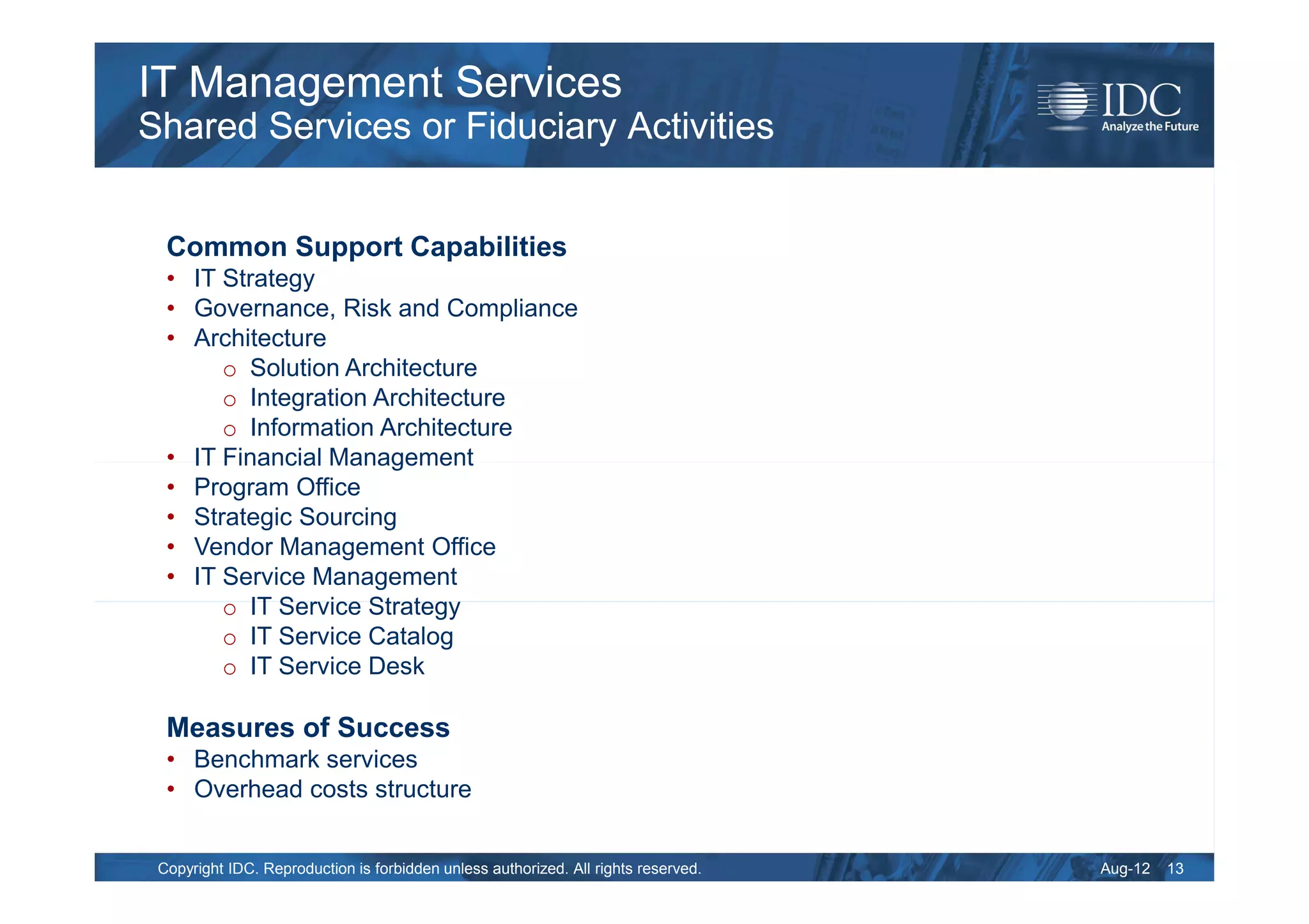 IT Management Services
Shared Services or Fiduciary Activities


  Common Support Capabilities
  • IT Strategy
  • Governance, Risk and Compliance
  • Architecture
       o Solution Architecture
       o Integration Architecture
       o Information Architecture
  • IT Financial Management
  • Program Office
  • Strategic Sourcing
  • Vendor Management Office
  • IT Service Management
       o IT Service Strategy
       o IT Service Catalog
       o IT Service Desk

  Measures of Success
  • Benchmark services
  • Overhead costs structure


 Copyright IDC. Reproduction is forbidden unless authorized. All rights reserved.   Aug-12   13
 