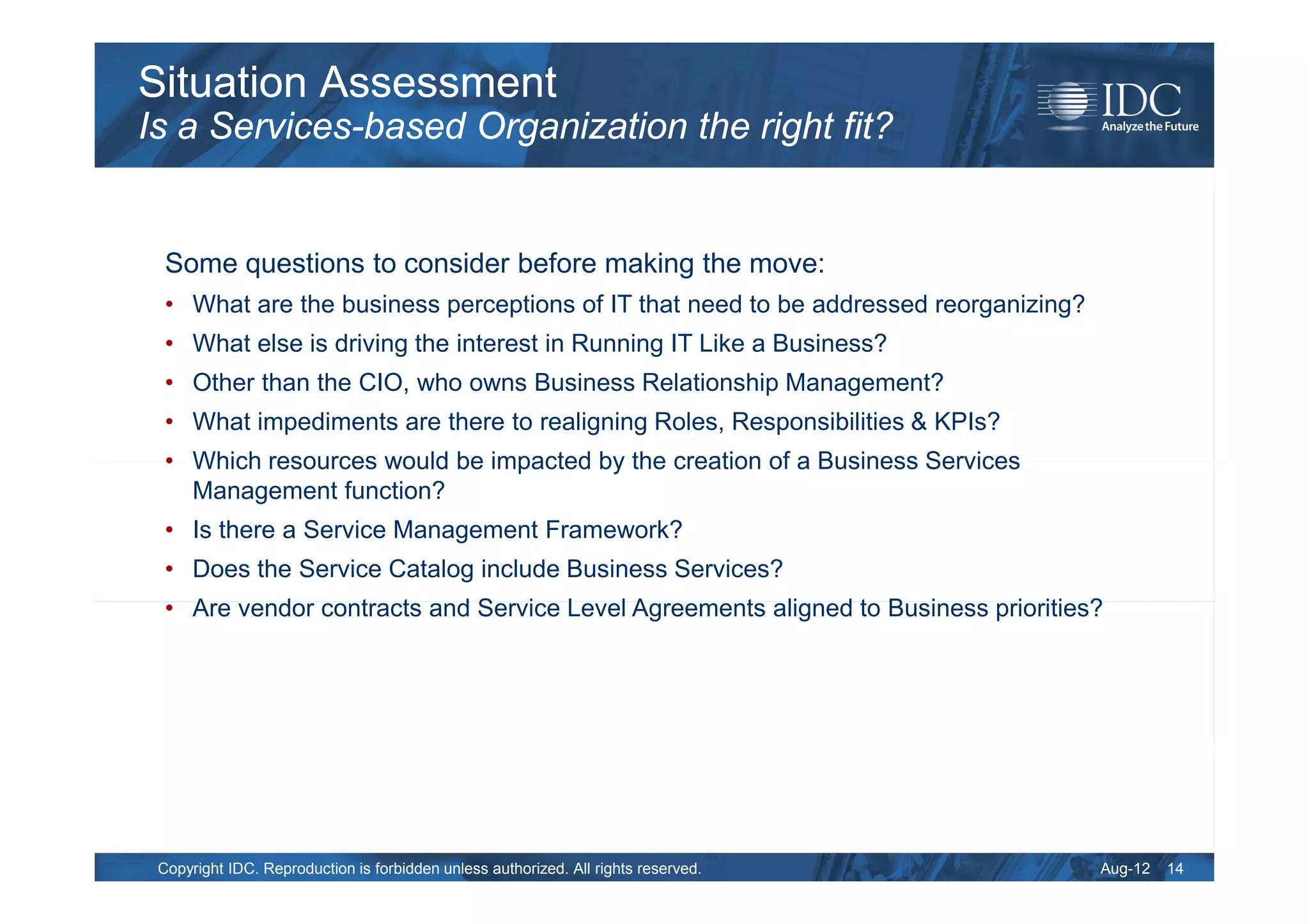 Situation Assessment
Is a Services-based Organization the right fit?


  Some questions to consider before making the move:
  • What are the business perceptions of IT that need to be addressed reorganizing?
  • What else is driving the interest in Running IT Like a Business?
  • Other than the CIO, who owns Business Relationship Management?
  • What impediments are there to realigning Roles, Responsibilities & KPIs?
  • Which resources would be impacted by the creation of a Business Services
    Management function?
  • Is there a Service Management Framework?
  • Does the Service Catalog include Business Services?
  • Are vendor contracts and Service Level Agreements aligned to Business priorities?




 Copyright IDC. Reproduction is forbidden unless authorized. All rights reserved.     Aug-12   14
 