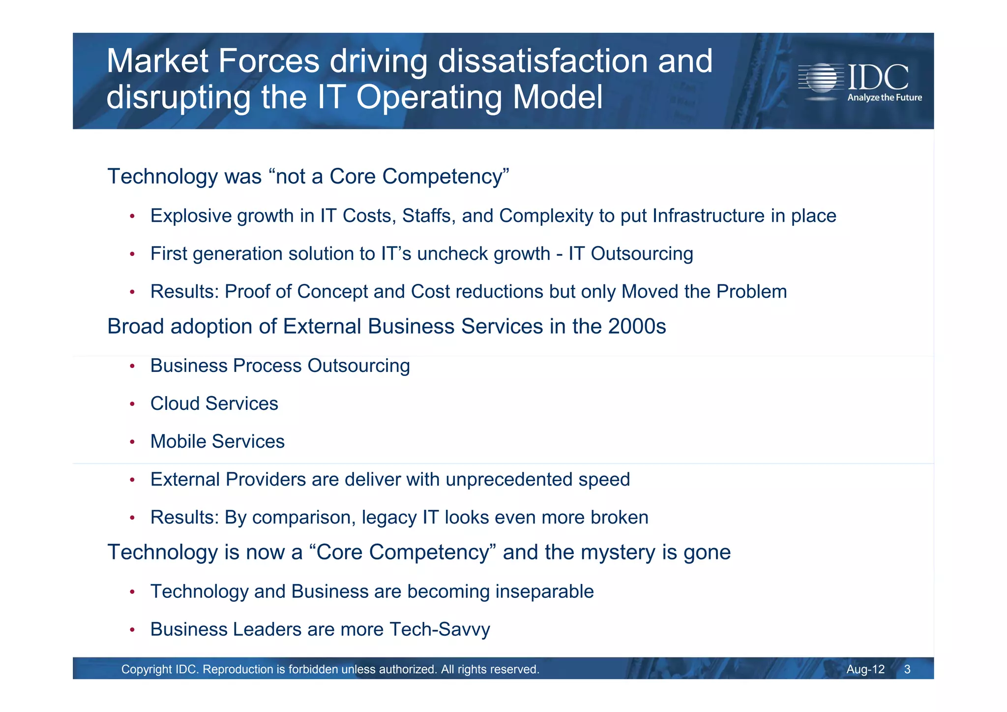 Market Forces driving dissatisfaction and
disrupting the IT Operating Model

Technology was “not a Core Competency”
  • Explosive growth in IT Costs, Staffs, and Complexity to put Infrastructure in place

  • First generation solution to IT’s uncheck growth - IT Outsourcing

  • Results: Proof of Concept and Cost reductions but only Moved the Problem

Broad adoption of External Business Services in the 2000s
  • Business Process Outsourcing

  • Cloud Services

  • Mobile Services

  • External Providers are deliver with unprecedented speed

  • Results: By comparison, legacy IT looks even more broken

Technology is now a “Core Competency” and the mystery is gone
  • Technology and Business are becoming inseparable

  • Business Leaders are more Tech-Savvy

 Copyright IDC. Reproduction is forbidden unless authorized. All rights reserved.         Aug-12   3
 