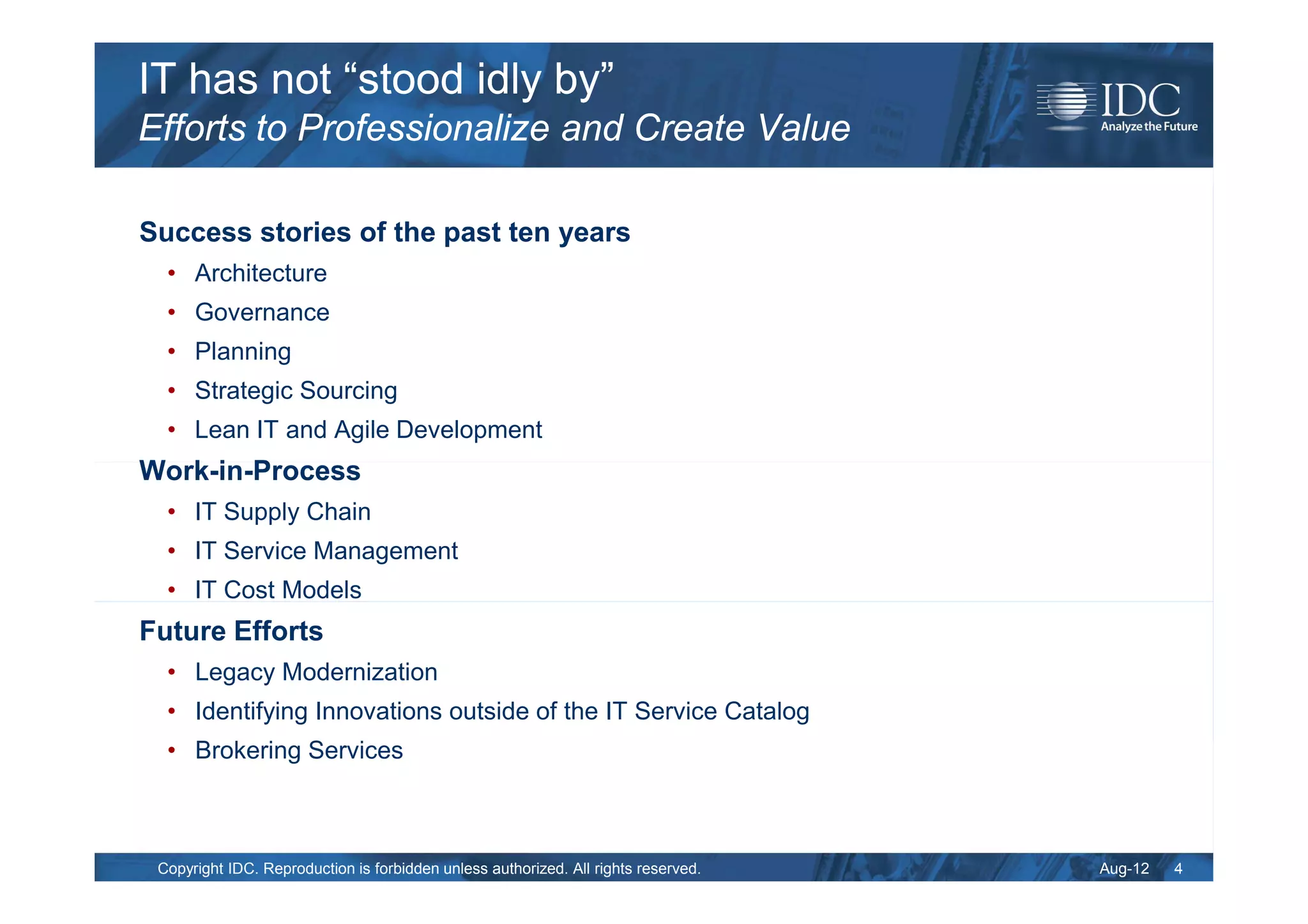 IT has not “stood idly by”
Efforts to Professionalize and Create Value

Success stories of the past ten years
  • Architecture
  • Governance
  • Planning
  • Strategic Sourcing
  • Lean IT and Agile Development
Work-in-Process
  • IT Supply Chain
  • IT Service Management
  • IT Cost Models
Future Efforts
  • Legacy Modernization
  • Identifying Innovations outside of the IT Service Catalog
  • Brokering Services



 Copyright IDC. Reproduction is forbidden unless authorized. All rights reserved.   Aug-12   4
 