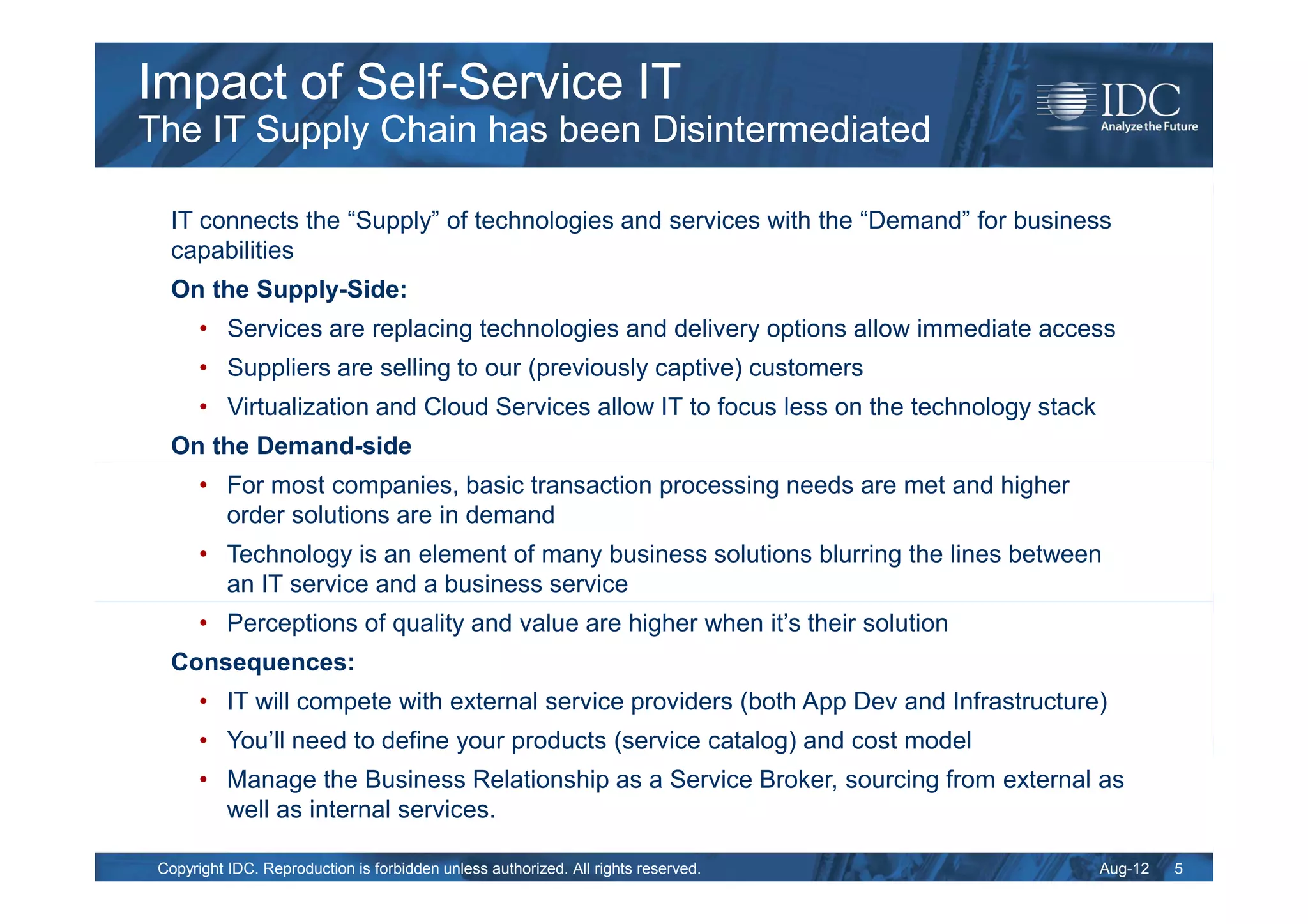 Impact of Self-Service IT
The IT Supply Chain has been Disintermediated

  IT connects the “Supply” of technologies and services with the “Demand” for business
  capabilities
  On the Supply-Side:
       • Services are replacing technologies and delivery options allow immediate access
       • Suppliers are selling to our (previously captive) customers
       • Virtualization and Cloud Services allow IT to focus less on the technology stack
  On the Demand-side
       • For most companies, basic transaction processing needs are met and higher
         order solutions are in demand
       • Technology is an element of many business solutions blurring the lines between
         an IT service and a business service
       • Perceptions of quality and value are higher when it’s their solution
  Consequences:
       • IT will compete with external service providers (both App Dev and Infrastructure)
       • You’ll need to define your products (service catalog) and cost model
       • Manage the Business Relationship as a Service Broker, sourcing from external as
         well as internal services.

 Copyright IDC. Reproduction is forbidden unless authorized. All rights reserved.           Aug-12   5
 