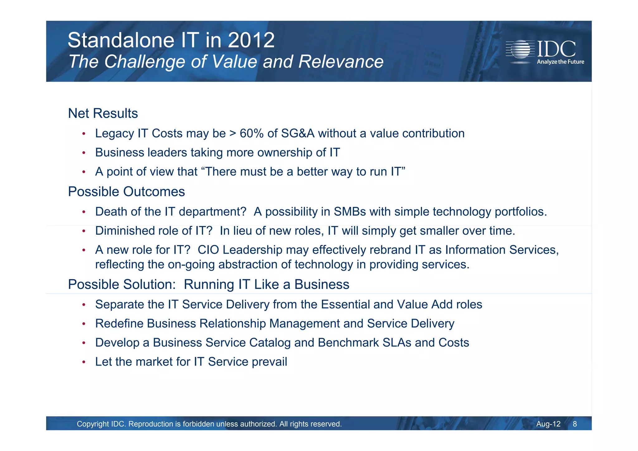 Standalone IT in 2012
The Challenge of Value and Relevance

Net Results
  • Legacy IT Costs may be > 60% of SG&A without a value contribution
  • Business leaders taking more ownership of IT
  • A point of view that “There must be a better way to run IT”
Possible Outcomes
  • Death of the IT department? A possibility in SMBs with simple technology portfolios.
  • Diminished role of IT? In lieu of new roles, IT will simply get smaller over time.
  • A new role for IT? CIO Leadership may effectively rebrand IT as Information Services,
      reflecting the on-going abstraction of technology in providing services.
Possible Solution: Running IT Like a Business
  • Separate the IT Service Delivery from the Essential and Value Add roles
  • Redefine Business Relationship Management and Service Delivery
  • Develop a Business Service Catalog and Benchmark SLAs and Costs
  • Let the market for IT Service prevail




 Copyright IDC. Reproduction is forbidden unless authorized. All rights reserved.        Aug-12   8
 