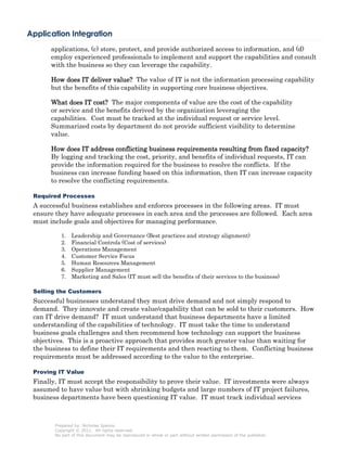 Application Integration
      applications, (c) store, protect, and provide authorized access to information, and (d)
      employ experienced professionals to implement and support the capabilities and consult
      with the business so they can leverage the capability.

      How does IT deliver value? The value of IT is not the information processing capability
      but the benefits of this capability in supporting core business objectives.

      What does IT cost? The major components of value are the cost of the capability
      or service and the benefits derived by the organization leveraging the
      capabilities. Cost must be tracked at the individual request or service level.
      Summarized costs by department do not provide sufficient visibility to determine
      value.

      How does IT address conflicting business requirements resulting from fixed capacity?
      By logging and tracking the cost, priority, and benefits of individual requests, IT can
      provide the information required for the business to resolve the conflicts. If the
      business can increase funding based on this information, then IT can increase capacity
      to resolve the conflicting requirements.

 Required Processes
 A successful business establishes and enforces processes in the following areas. IT must
 ensure they have adequate processes in each area and the processes are followed. Each area
 must include goals and objectives for managing performance.

           1.   Leadership and Governance (Best practices and strategy alignment)
           2.   Financial Controls (Cost of services)
           3.   Operations Management
           4.   Customer Service Focus
           5.   Human Resources Management
           6.   Supplier Management
           7.   Marketing and Sales (IT must sell the benefits of their services to the business)

 Selling the Customers
 Successful businesses understand they must drive demand and not simply respond to
 demand. They innovate and create value/capability that can be sold to their customers. How
 can IT drive demand? IT must understand that business departments have a limited
 understanding of the capabilities of technology. IT must take the time to understand
 business goals challenges and then recommend how technology can support the business
 objectives. This is a proactive approach that provides much greater value than waiting for
 the business to define their IT requirements and then reacting to them. Conflicting business
 requirements must be addressed according to the value to the enterprise.

 Proving IT Value
 Finally, IT must accept the responsibility to prove their value. IT investments were always
 assumed to have value but with shrinking budgets and large numbers of IT project failures,
 business departments have been questioning IT value. IT must track individual services



        Prepared by: Nicholas Spanos
        Copyright © 2011. All rights reserved.
        No part of this document may be reproduced in whole or part without written permission of the publisher.
 