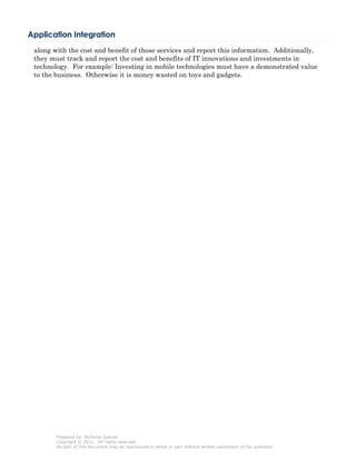 Application Integration
 along with the cost and benefit of those services and report this information. Additionally,
 they must track and report the cost and benefits of IT innovations and investments in
 technology. For example: Investing in mobile technologies must have a demonstrated value
 to the business. Otherwise it is money wasted on toys and gadgets.




        Prepared by: Nicholas Spanos
        Copyright © 2011. All rights reserved.
        No part of this document may be reproduced in whole or part without written permission of the publisher.
 