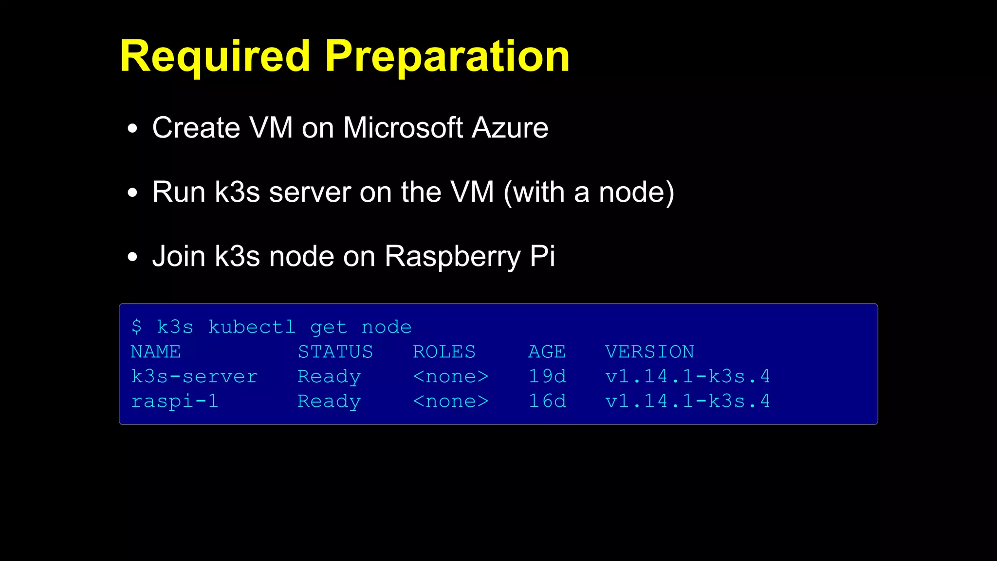 2019/5/16 Running k3s on Raspberry Pi
127.0.0.1:5500/#1 24/32
Required Preparation
Create VM on Microsoft Azure
Run k3s server on the VM (with a node)
Join k3s node on Raspberry Pi
$ k3s kubectl get node
NAME STATUS ROLES AGE VERSION
k3s-server Ready <none> 19d v1.14.1-k3s.4
raspi-1 Ready <none> 16d v1.14.1-k3s.4
 