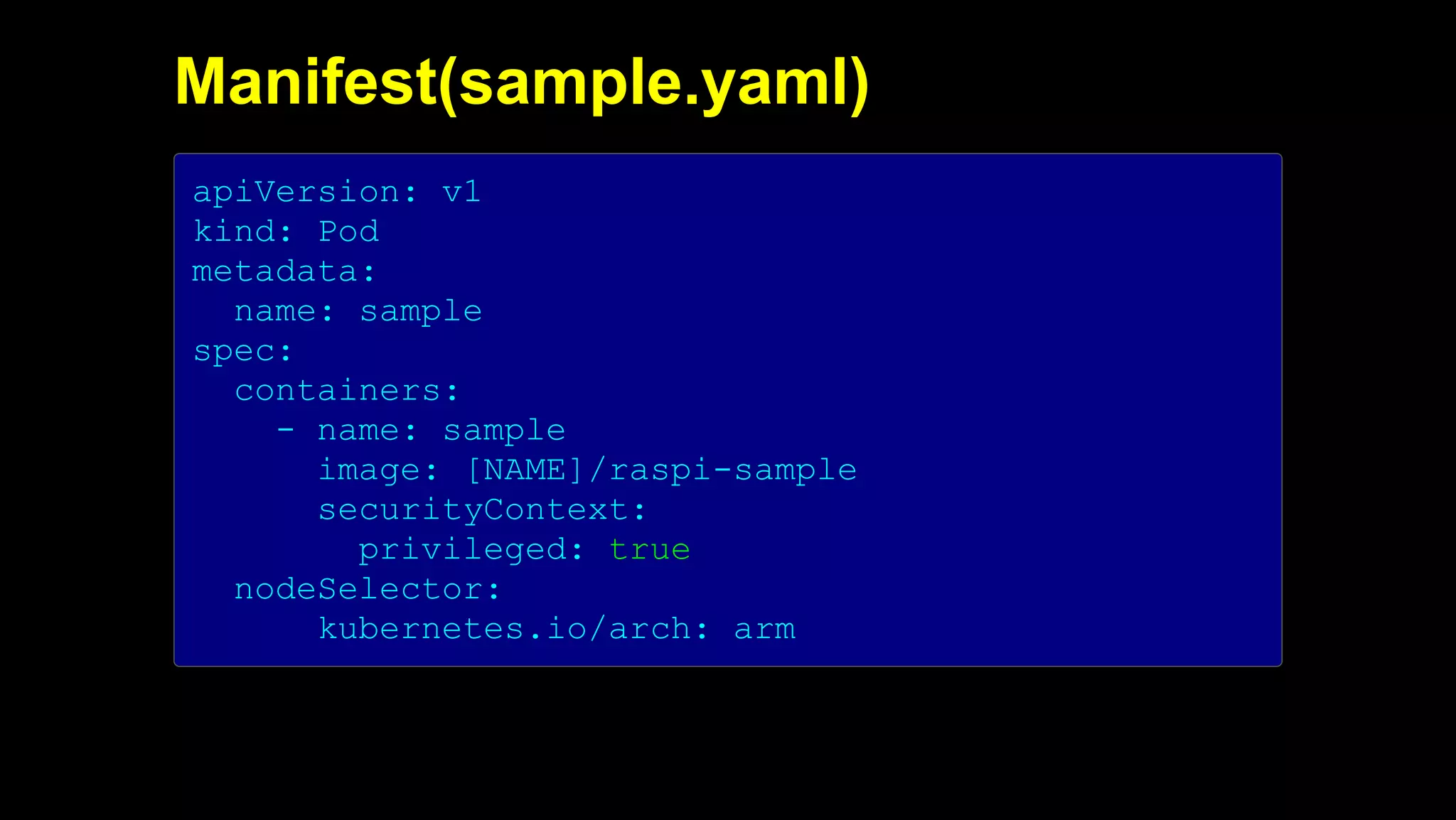 2019/5/16 Running k3s on Raspberry Pi
127.0.0.1:5500/#1 28/32
Manifest(sample.yaml)
apiVersion: v1
kind: Pod
metadata:
name: sample
spec:
containers:
- name: sample
image: [NAME]/raspi-sample
securityContext:
privileged: true
nodeSelector:
kubernetes.io/arch: arm
 