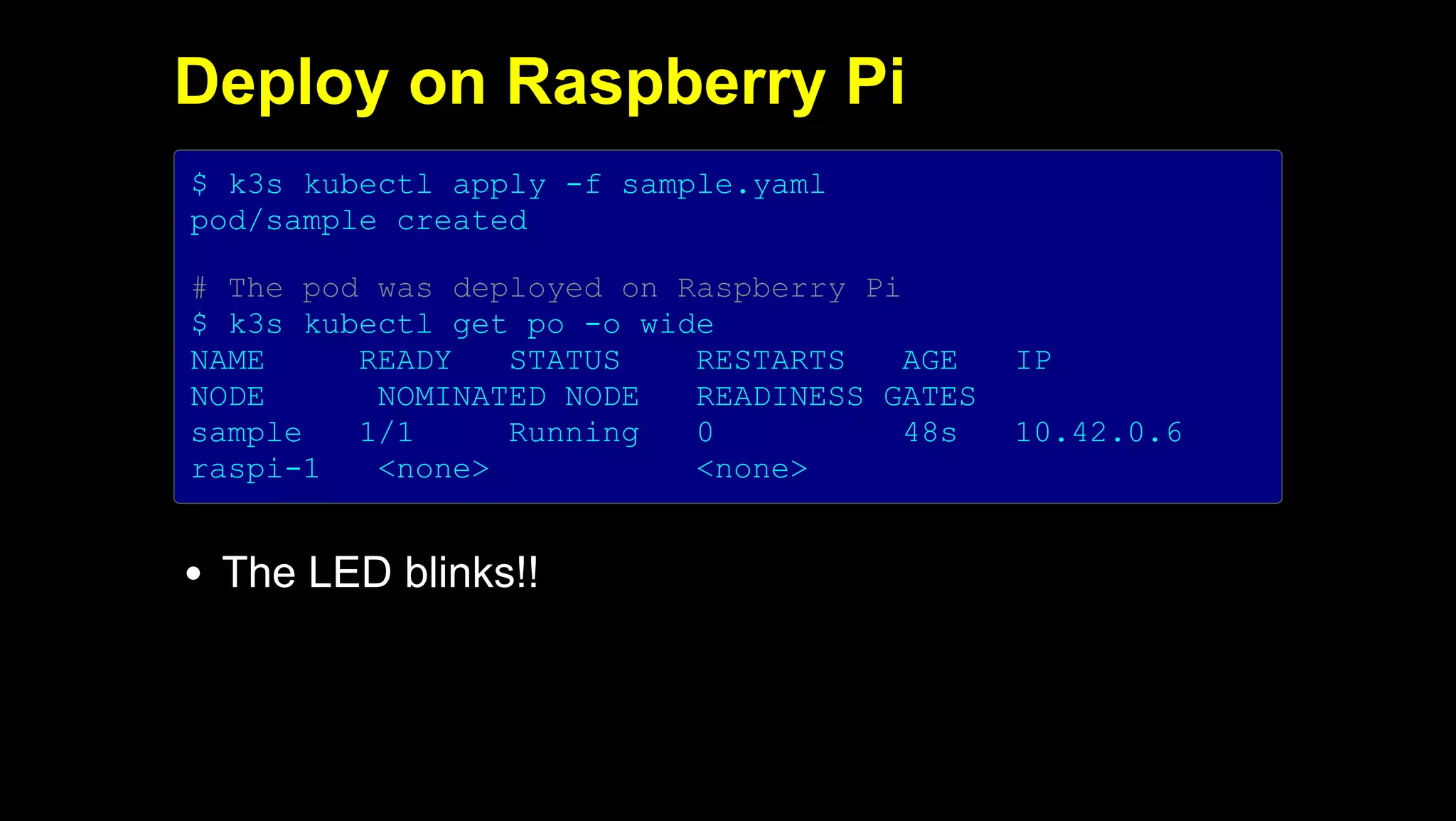 2019/5/16 Running k3s on Raspberry Pi
127.0.0.1:5500/#1 29/32
Deploy on Raspberry Pi
$ k3s kubectl apply -f sample.yaml
pod/sample created
# The pod was deployed on Raspberry Pi
$ k3s kubectl get po -o wide
NAME READY STATUS RESTARTS AGE IP
NODE NOMINATED NODE READINESS GATES
sample 1/1 Running 0 48s 10.42.0.6
raspi-1 <none> <none>
The LED blinks!!
 