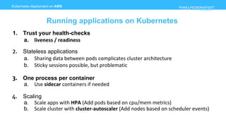 www.pixelfederation.com
1. Trust your health-checks
a. liveness / readiness
2. Stateless applications
a. Sharing data between pods complicates cluster architecture
b. Sticky sessions possible, but problematic
3. One process per container
a. Use sidecar containers if needed
4. Scaling
a. Scale apps with HPA (Add pods based on cpu/mem metrics)
b. Scale cluster with cluster-autoscaler (Add nodes based on scheduler events)
Kubernetes deployment on AWS
Running applications on Kubernetes
 