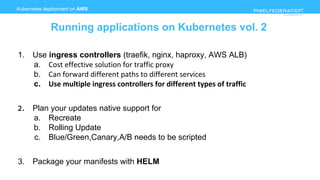 www.pixelfederation.com
1. Use ingress controllers (traefik, nginx, haproxy, AWS ALB)
a. Cost effective solution for traffic proxy
b. Can forward different paths to different services
c. Use multiple ingress controllers for different types of traffic
2. Plan your updates native support for
a. Recreate
b. Rolling Update
c. Blue/Green,Canary,A/B needs to be scripted
3. Package your manifests with HELM
Kubernetes deployment on AWS
Running applications on Kubernetes vol. 2
 