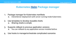 www.pixelfederation.com
1. Package manager for Kubernetes manifests
a. Client/Server deployment with server running inside Kubernetes
2. Use templates to develop reusable charts
a. Sharing charts is simple
3. Supports rollback to previous application versions
a. You can rollback to any application version installed before
4. Use hooks to manage/orchestrate complicated scenarios
Kubernetes deployment on AWS
Kubernetes Helm Package manager
 