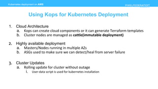 www.pixelfederation.com
Kubernetes deployment on AWS
Using Kops for Kubernetes Deployment
1. Cloud Architecture
a. Kops can create cloud components or it can generate Terraform templates
b. Cluster nodes are managed as cattle(immutable deployment)
2. Highly available deployment
a. Masters/Nodes running in multiple AZs
b. ASGs used to make sure we can detect/heal from server failure
3. Cluster Updates
a. Rolling update for cluster without outage
i. User-data script is used for kubernetes installation
 