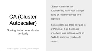 CA (Cluster
Autoscaler)
Scaling Kubernetes cluster
vertically
Cluster autoscaler can
automatically listen your changes
doing on instance groups and
applies it.
It also checks are there any pod in
a “Pending”. If so it changes
underlying infra settings (ASG on
AWS) to add more machine to
cluster.
kubectl apply -f ./cluster_autoscaler.yml
 