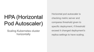 HPA (Horizontal
Pod Autoscaler)
Scaling Kubernetes cluster
horizontally
Horizontal pod autoscaler is
checking metric server and
compares threshold given to
specific deployment, if threshold
exceed it changed deployment’s
replica settings to have scaling.
 