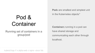 Pod &
Container
Running set of containers in a
group/pod
Pods are smallest and simplest unit
in the Kubernetes objects*
Containers running in a pod can
have shared storage and
communicating each other through
localhost.
kubectl logs -f -n alpha web -c nginx --since 10s
 