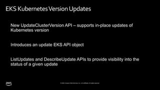 © 2020, Amazon Web Services, Inc. or its affiliates. All rights reserved.
EKS KubernetesVersionUpdates
New UpdateClusterVersion API – supports in-place updates of
Kubernetes version
Introduces an update EKS API object
ListUpdates and DescribeUpdate APIs to provide visibility into the
status of a given update
 