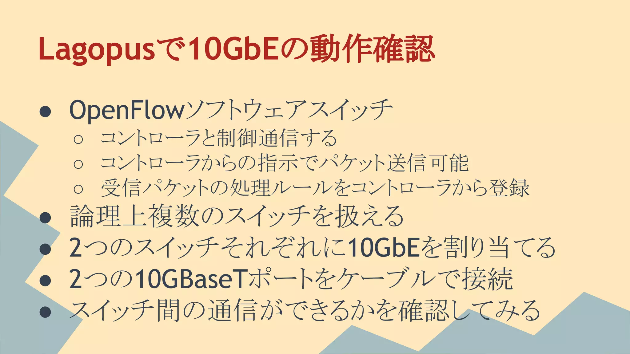 Lagopusで10GbEの動作確認
● OpenFlowソフトウェアスイッチ
○ コントローラと制御通信する
○ コントローラからの指示でパケット送信可能
○ 受信パケットの処理ルールをコントローラから登録
● 論理上複数のスイッチを扱える
● 2つのスイッチそれぞれに10GbEを割り当てる
● 2つの10GBaseTポートをケーブルで接続
● スイッチ間の通信ができるかを確認してみる
 