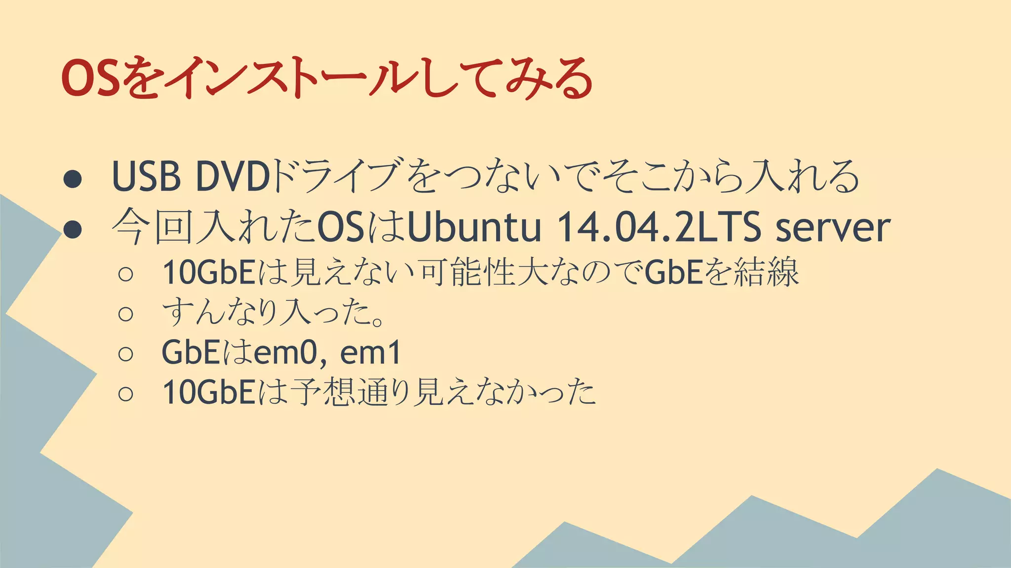 OSをインストールしてみる
● USB DVDドライブをつないでそこから入れる
● 今回入れたOSはUbuntu 14.04.2LTS server
○ 10GbEは見えない可能性大なのでGbEを結線
○ すんなり入った。
○ GbEはem0, em1
○ 10GbEは予想通り見えなかった
 