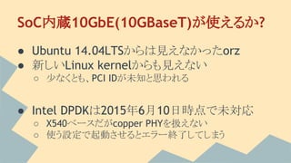 SoC内蔵10GbE(10GBaseT)が使えるか?
● Ubuntu 14.04LTSからは見えなかったorz
● 新しいLinux kernelからも見えない
○ 少なくとも、PCI IDが未知と思われる
● Intel DPDKは2015年6月10日時点で未対応
○ X540ベースだがcopper PHYを扱えない
○ 使う設定で起動させるとエラー終了してしまう
 
