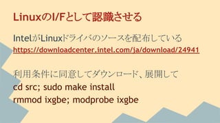 LinuxのI/Fとして認識させる
IntelがLinuxドライバのソースを配布している
https://downloadcenter.intel.com/ja/download/24941
利用条件に同意してダウンロード、展開して
cd src; sudo make install
rmmod ixgbe; modprobe ixgbe
 