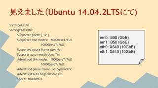 見えました（Ubuntu 14.04.2LTSにて)
$ ethtool eth0
Settings for eth0:
Supported ports: [ TP ]
Supported link modes: 1000baseT/Full
10000baseT/Full
Supported pause frame use: No
Supports auto-negotiation: Yes
Advertised link modes: 1000baseT/Full
10000baseT/Full
Advertised pause frame use: Symmetric
Advertised auto-negotiation: Yes
Speed: 10000Mb/s
em0: i350 (GbE)
em1: i350 (GbE)
eth0: X540 (10GbE)
eth1: X540 (10GbE)
 
