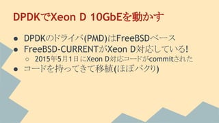DPDKでXeon D 10GbEを動かす
● DPDKのドライバ(PMD)はFreeBSDベース
● FreeBSD-CURRENTがXeon D対応している!
○ 2015年5月1日にXeon D対応コードがcommitされた
● コードを持ってきて移植(ほぼパクり)
 
