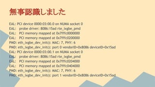 無事認識しました
EAL: PCI device 0000:03:00.0 on NUMA socket 0
EAL: probe driver: 8086:15ad rte_ixgbe_pmd
EAL: PCI memory mapped at 0x7fffc0000000
EAL: PCI memory mapped at 0x7fffc0200000
PMD: eth_ixgbe_dev_init(): MAC: 7, PHY: 6
PMD: eth_ixgbe_dev_init(): port 0 vendorID=0x8086 deviceID=0x15ad
EAL: PCI device 0000:03:00.1 on NUMA socket 0
EAL: probe driver: 8086:15ad rte_ixgbe_pmd
EAL: PCI memory mapped at 0x7fffc0204000
EAL: PCI memory mapped at 0x7fffc0404000
PMD: eth_ixgbe_dev_init(): MAC: 7, PHY: 6
PMD: eth_ixgbe_dev_init(): port 1 vendorID=0x8086 deviceID=0x15ad
 