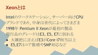 Xeonとは
Intelのワークステーション、サーバー向けCPU
ブランドであり、中身は世代によってさまざま
1998年 Pentium II Xeonが最初の製品
現行品のグレードはE3, E5, E7に別れる
● 大雑把に言えばE3がCore i7相当以上
● E5,E7はコア数増やSMP対応など
 