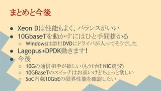 まとめと今後
● Xeon Dは性能もよく、バランスがいい
● 10GbaseTを動かすにはひと手間掛かる
○ Windowsは添付DVDにドライバが入ってそうでした
● Lagopus+DPDK動きます!
● 今後
○ 10Gの通信相手が欲しい（もう1台? NIC買う?)
○ 10GBaseTのスイッチはお高いけどちょっと欲しい
○ SoC内蔵10GbEの限界性能を確認したい
 