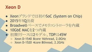 Xeon D
● Xeonブランドでは初のSoC (System on Chip)
● 2015年1Q出荷
● Broadwellベースでメモリコントローラを内蔵
● 10GbE MACを2つ内蔵
● 初期リリースは2モデル、TDPは45W
○ Xeon D-1540 8core 16thread, 2.0GHz
○ Xeon D-1520 4core 8thread, 2.2GHz
 