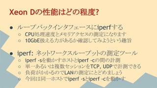 Xeon Dの性能はどの程度?
● ループバックインタフェースにiperfする
○ CPU処理速度とメモリアクセスの測定になります
○ 10GbE扱える力があるか確認してみようという趣旨
● iperf: ネットワークスループットの測定ツール
○ iperf -sを動かすホストとiperf -cの間の計測
○ 単一あるいは複数セッションをTCP, UDPで計測できる
○ 負荷がかかるのでLANの測定にとどめましょう
○ 今回は同一ホストでiperf -sとiperf -cを動かす
 