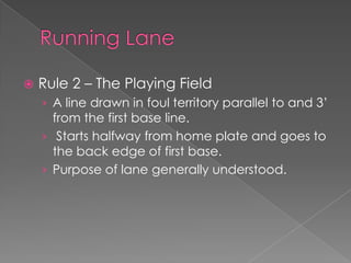 Running Lane Rule 2 – The Playing Field A line drawn in foul territory parallel to and 3’ from the first base line.  Starts halfway from home plate and goes to the back edge of first base. Purpose of lane generally understood. 